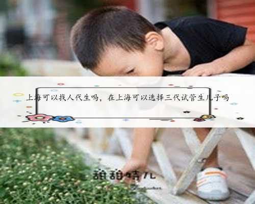 上海可以找人代生吗，在上海可以选择三代试管生儿子吗