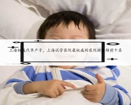 上海权威代孕产子，上海试管医院最权威的医院排名榜前十名