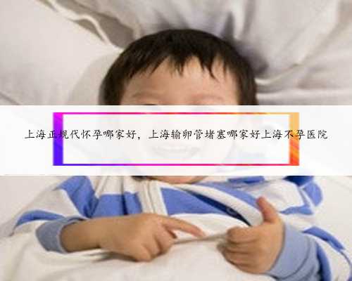 上海正规代怀孕哪家好，上海输卵管堵塞哪家好上海不孕医院