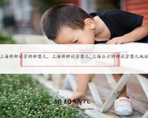 上海供卵试管供卵婴儿，上海供卵试管婴儿_上海公立供卵试管婴儿地址