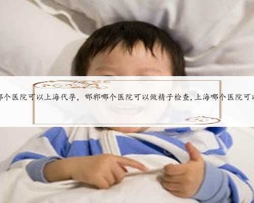 哪个医院可以上海代孕，邯郸哪个医院可以做精子检查,上海哪个医院可以