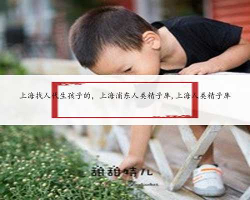 上海找人代生孩子的，上海浦东人类精子库,上海人类精子库